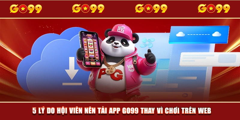 5 lý do hội viên nên tải app GO99 thay vì chơi trên web